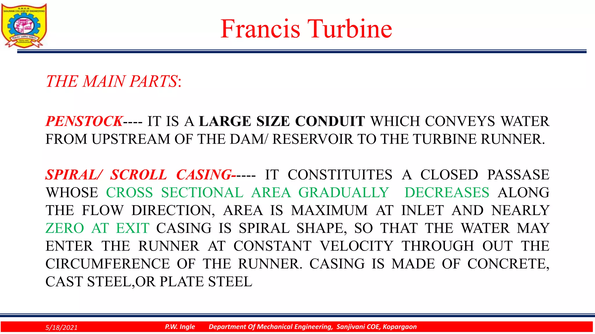 Francis Turbine
THE MAIN PARTS:
PENSTOCK---- IT IS A LARGE SIZE CONDUIT WHICH CONVEYS WATER
FROM UPSTREAM OF THE DAM/ RESERVOIR TO THE TURBINE RUNNER.
SPIRAL/ SCROLL CASING----- IT CONSTITUITES A CLOSED PASSASE
WHOSE CROSS SECTIONAL AREA GRADUALLY DECREASES ALONG
THE FLOW DIRECTION, AREA IS MAXIMUM AT INLET AND NEARLY
ZERO AT EXIT CASING IS SPIRAL SHAPE, SO THAT THE WATER MAY
ENTER THE RUNNER AT CONSTANT VELOCITY THROUGH OUT THE
CIRCUMFERENCE OF THE RUNNER. CASING IS MADE OF CONCRETE,
CAST STEEL,OR PLATE STEEL
5/18/2021 P.W. Ingle Department Of Mechanical Engineering, Sanjivani COE, Kopargaon
 