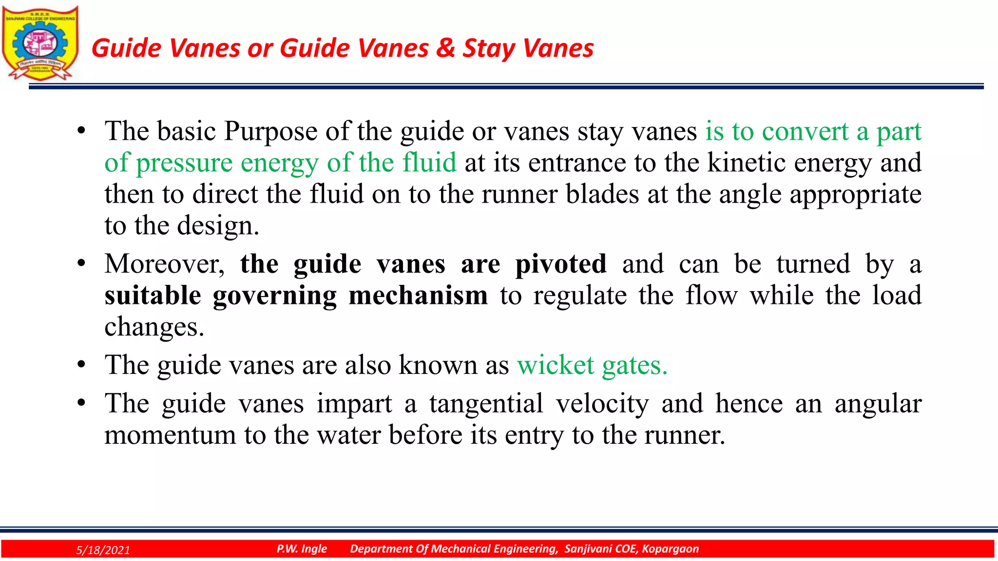 Guide Vanes or Guide Vanes & Stay Vanes
• The basic Purpose of the guide or vanes stay vanes is to convert a part
of pressure energy of the fluid at its entrance to the kinetic energy and
then to direct the fluid on to the runner blades at the angle appropriate
to the design.
• Moreover, the guide vanes are pivoted and can be turned by a
suitable governing mechanism to regulate the flow while the load
changes.
• The guide vanes are also known as wicket gates.
• The guide vanes impart a tangential velocity and hence an angular
momentum to the water before its entry to the runner.
5/18/2021 P.W. Ingle Department Of Mechanical Engineering, Sanjivani COE, Kopargaon
 