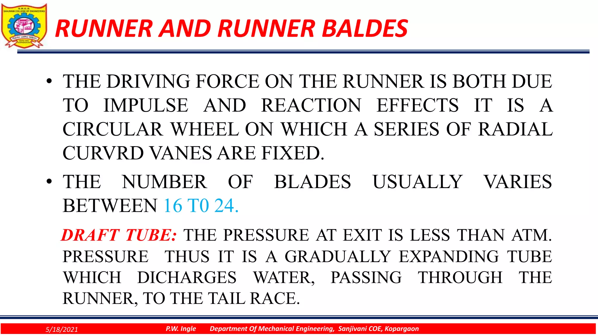 RUNNER AND RUNNER BALDES
• THE DRIVING FORCE ON THE RUNNER IS BOTH DUE
TO IMPULSE AND REACTION EFFECTS IT IS A
CIRCULAR WHEEL ON WHICH A SERIES OF RADIAL
CURVRD VANES ARE FIXED.
• THE NUMBER OF BLADES USUALLY VARIES
BETWEEN 16 T0 24.
DRAFT TUBE: THE PRESSURE AT EXIT IS LESS THAN ATM.
PRESSURE THUS IT IS A GRADUALLY EXPANDING TUBE
WHICH DICHARGES WATER, PASSING THROUGH THE
RUNNER, TO THE TAIL RACE.
5/18/2021 P.W. Ingle Department Of Mechanical Engineering, Sanjivani COE, Kopargaon
 