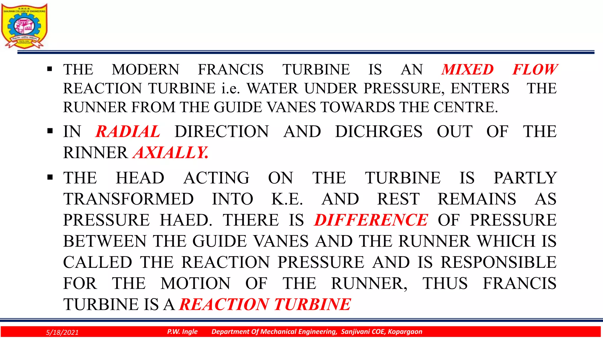 THE MODERN FRANCIS TURBINE IS AN MIXED FLOW
REACTION TURBINE i.e. WATER UNDER PRESSURE, ENTERS THE
RUNNER FROM THE GUIDE VANES TOWARDS THE CENTRE.
 IN RADIAL DIRECTION AND DICHRGES OUT OF THE
RINNER AXIALLY.
 THE HEAD ACTING ON THE TURBINE IS PARTLY
TRANSFORMED INTO K.E. AND REST REMAINS AS
PRESSURE HAED. THERE IS DIFFERENCE OF PRESSURE
BETWEEN THE GUIDE VANES AND THE RUNNER WHICH IS
CALLED THE REACTION PRESSURE AND IS RESPONSIBLE
FOR THE MOTION OF THE RUNNER, THUS FRANCIS
TURBINE IS A REACTION TURBINE
5/18/2021 P.W. Ingle Department Of Mechanical Engineering, Sanjivani COE, Kopargaon
 