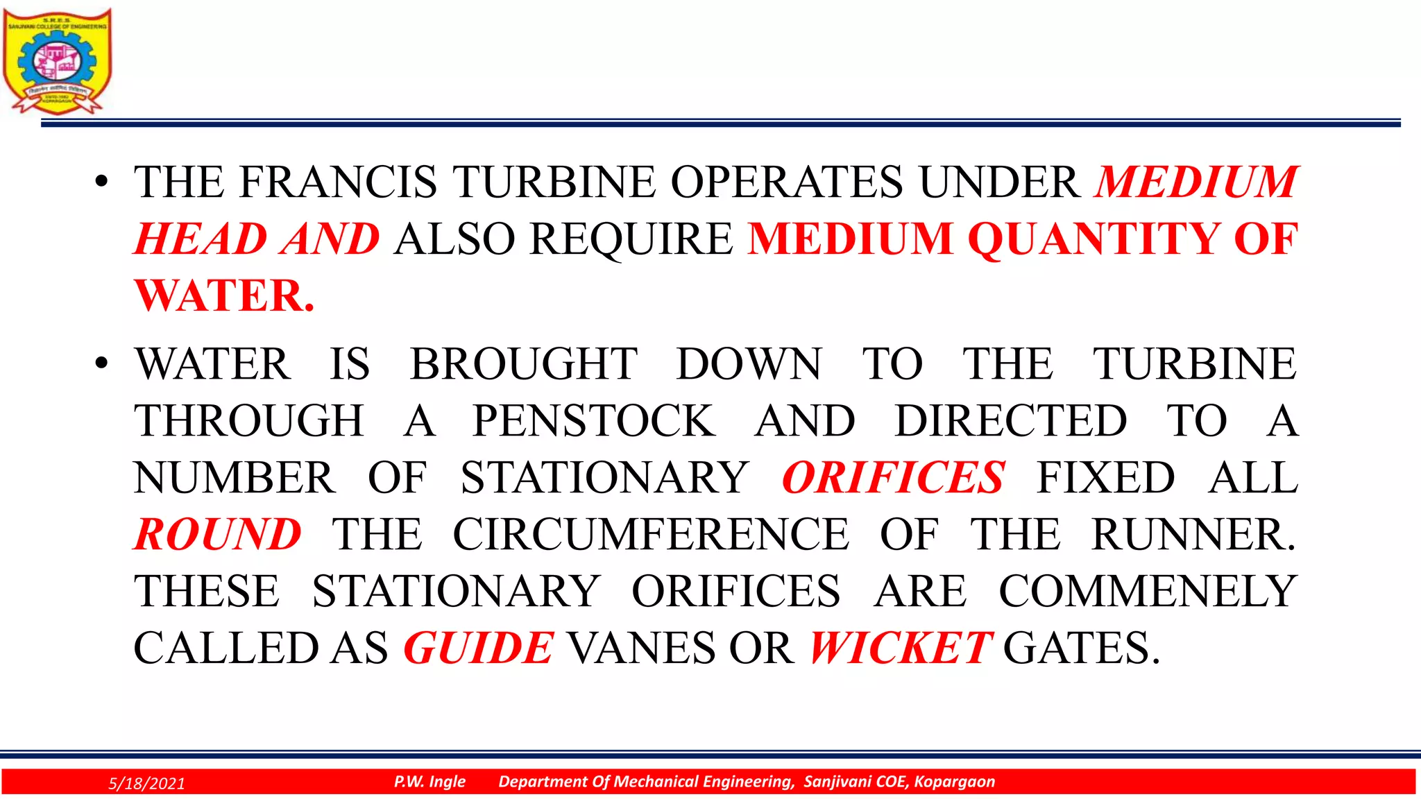 • THE FRANCIS TURBINE OPERATES UNDER MEDIUM
HEAD AND ALSO REQUIRE MEDIUM QUANTITY OF
WATER.
• WATER IS BROUGHT DOWN TO THE TURBINE
THROUGH A PENSTOCK AND DIRECTED TO A
NUMBER OF STATIONARY ORIFICES FIXED ALL
ROUND THE CIRCUMFERENCE OF THE RUNNER.
THESE STATIONARY ORIFICES ARE COMMENELY
CALLED AS GUIDE VANES OR WICKET GATES.
5/18/2021 P.W. Ingle Department Of Mechanical Engineering, Sanjivani COE, Kopargaon
 
