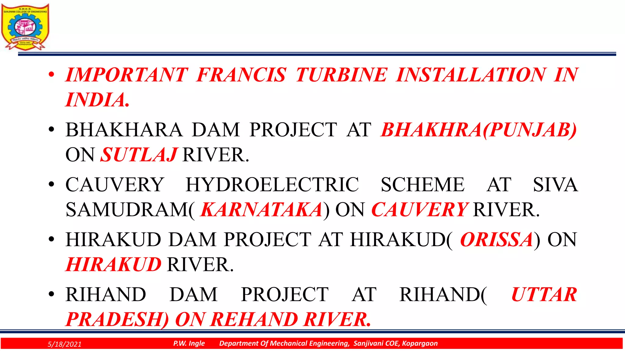 • IMPORTANT FRANCIS TURBINE INSTALLATION IN
INDIA.
• BHAKHARA DAM PROJECT AT BHAKHRA(PUNJAB)
ON SUTLAJ RIVER.
• CAUVERY HYDROELECTRIC SCHEME AT SIVA
SAMUDRAM( KARNATAKA) ON CAUVERY RIVER.
• HIRAKUD DAM PROJECT AT HIRAKUD( ORISSA) ON
HIRAKUD RIVER.
• RIHAND DAM PROJECT AT RIHAND( UTTAR
PRADESH) ON REHAND RIVER.
5/18/2021 P.W. Ingle Department Of Mechanical Engineering, Sanjivani COE, Kopargaon
 