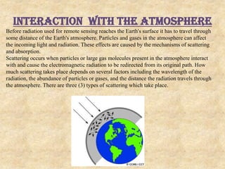 Interaction with THE Atmosphere
Before radiation used for remote sensing reaches the Earth's surface it has to travel through
some distance of the Earth's atmosphere. Particles and gases in the atmosphere can affect
the incoming light and radiation. These effects are caused by the mechanisms of scattering
and absorption.
Scattering occurs when particles or large gas molecules present in the atmosphere interact
with and cause the electromagnetic radiation to be redirected from its original path. How
much scattering takes place depends on several factors including the wavelength of the
radiation, the abundance of particles or gases, and the distance the radiation travels through
the atmosphere. There are three (3) types of scattering which take place.
 
