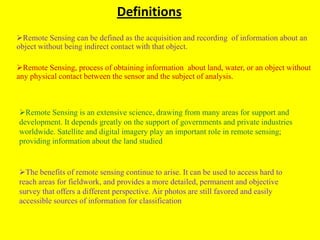 Definitions
Remote Sensing can be defined as the acquisition and recording of information about an
object without being indirect contact with that object.

Remote Sensing, process of obtaining information about land, water, or an object without
any physical contact between the sensor and the subject of analysis.



Remote Sensing is an extensive science, drawing from many areas for support and
development. It depends greatly on the support of governments and private industries
worldwide. Satellite and digital imagery play an important role in remote sensing;
providing information about the land studied


The benefits of remote sensing continue to arise. It can be used to access hard to
reach areas for fieldwork, and provides a more detailed, permanent and objective
survey that offers a different perspective. Air photos are still favored and easily
accessible sources of information for classification
 