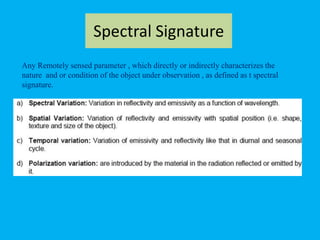 Spectral Signature
Any Remotely sensed parameter , which directly or indirectly characterizes the
nature and or condition of the object under observation , as defined as t spectral
signature.
 