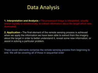 Data Analysis

1. Interpretation and Analysis - The processed image is interpreted, visually
and/or digitally or electronically, to extract information about the target which was
illuminated.

2. Application - The final element of the remote sensing process is achieved
when we apply the information we have been able to extract from the imagery
about the target in order to better understand it, reveal some new information, or
assist in solving a particular problem.


These seven elements comprise the remote sensing process from beginning to
end. We will be covering all of these in sequential order
 