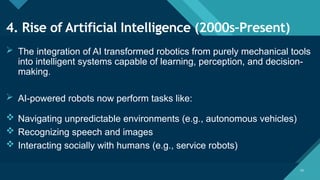 Click to edit Master title style
10
10
4. Rise of Artificial Intelligence (2000s–Present)
 The integration of AI transformed robotics from purely mechanical tools
into intelligent systems capable of learning, perception, and decision-
making.
 AI-powered robots now perform tasks like:
 Navigating unpredictable environments (e.g., autonomous vehicles)
 Recognizing speech and images
 Interacting socially with humans (e.g., service robots)
 