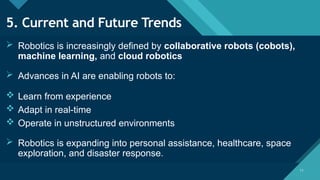 Click to edit Master title style
11
11
5. Current and Future Trends
 Robotics is increasingly defined by collaborative robots (cobots),
machine learning, and cloud robotics
 Advances in AI are enabling robots to:
 Learn from experience
 Adapt in real-time
 Operate in unstructured environments
 Robotics is expanding into personal assistance, healthcare, space
exploration, and disaster response.
 