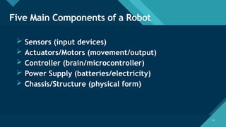 Click to edit Master title style
13
13
Five Main Components of a Robot
 Sensors (input devices)
 Actuators/Motors (movement/output)
 Controller (brain/microcontroller)
 Power Supply (batteries/electricity)
 Chassis/Structure (physical form)
 