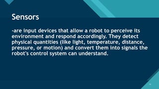Click to edit Master title style
14
14
Sensors
-are input devices that allow a robot to perceive its
environment and respond accordingly. They detect
physical quantities (like light, temperature, distance,
pressure, or motion) and convert them into signals the
robot's control system can understand.
 
