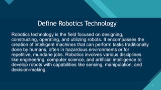 Click to edit Master title style
5 5
Define Robotics Technology
Robotics technology is the field focused on designing,
constructing, operating, and utilizing robots. It encompasses the
creation of intelligent machines that can perform tasks traditionally
done by humans, often in hazardous environments or for
repetitive, mundane jobs. Robotics involves various disciplines
like engineering, computer science, and artificial intelligence to
develop robots with capabilities like sensing, manipulation, and
decision-making.
 