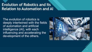 Click to edit Master title style
6 6
Evolution of Robotics and Its
Relation to Automation and AI
The evolution of robotics is
deeply intertwined with the fields
of automation and artificial
intelligence (AI), with each
influencing and accelerating the
development of the others.
 