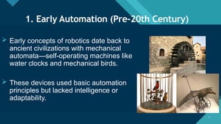 Click to edit Master title style
7 7
1. Early Automation (Pre-20th Century)
 Early concepts of robotics date back to
ancient civilizations with mechanical
automata—self-operating machines like
water clocks and mechanical birds.
 These devices used basic automation
principles but lacked intelligence or
adaptability.
 