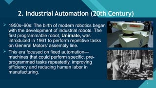 Click to edit Master title style
8 8
2. Industrial Automation (20th Century)
 1950s–60s: The birth of modern robotics began
with the development of industrial robots. The
first programmable robot, Unimate, was
introduced in 1961 to perform repetitive tasks
on General Motors' assembly line.
 This era focused on fixed automation—
machines that could perform specific, pre-
programmed tasks repeatedly, improving
efficiency and reducing human labor in
manufacturing.
 