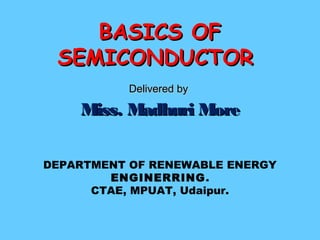 Delivered byDelivered by
Miss. Madhuri MoreMiss. Madhuri More
DEPARTMENT OF RENEWABLE ENERGY
ENGINERRING.
CTAE, MPUAT, Udaipur.
BASICS OFBASICS OF
SEMICONDUCTORSEMICONDUCTOR
 