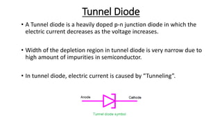 Tunnel Diode
• A Tunnel diode is a heavily doped p-n junction diode in which the
electric current decreases as the voltage increases.
• Width of the depletion region in tunnel diode is very narrow due to
high amount of impurities in semiconductor.
• In tunnel diode, electric current is caused by “Tunneling”.
 