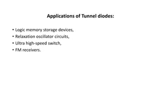 Applications of Tunnel diodes:
• Logic memory storage devices,
• Relaxation oscillator circuits,
• Ultra high-speed switch,
• FM receivers.
 