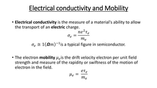 Electrical conductivity and Mobility
• Electrical conductivity is the measure of a material's ability to allow
the transport of an electric charge.
𝜎𝑒 =
𝑛𝑒2
𝜏 𝑒
𝑚 𝑒
𝜎𝑒 ≅ 1 𝞨𝑚 −1is a typical figure in semiconductor.
• The electron mobility 𝜇 𝑒is the drift velocity electron per unit field
strength and measure of the rapidity or swiftness of the motion of
electron in the field.
𝜇 𝑒 =
𝑒𝜏 𝑒
𝑚 𝑒
 