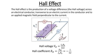 Hall Effect
The Hall effect is the production of a voltage difference (the Hall voltage) across
an electrical conductor, transverse to an electric current in the conductor and to
an applied magnetic field perpendicular to the current.
Hall voltage 𝑉𝐻 =
𝐼 𝑥 𝐵 𝑧
𝑛𝑡𝑒
Hall coefficient 𝑅 𝐻 =
𝐸 𝐻
𝐽 𝑥 𝐵 𝑧
= −
1
𝑛𝑒
 