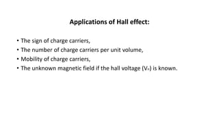 Applications of Hall effect:
• The sign of charge carriers,
• The number of charge carriers per unit volume,
• Mobility of charge carriers,
• The unknown magnetic field if the hall voltage (VH) is known.
 