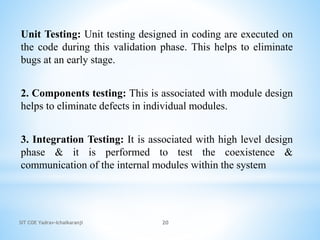 SIT COE Yadrav-Ichalkaranji 20
Unit Testing: Unit testing designed in coding are executed on
the code during this validation phase. This helps to eliminate
bugs at an early stage.
2. Components testing: This is associated with module design
helps to eliminate defects in individual modules.
3. Integration Testing: It is associated with high level design
phase & it is performed to test the coexistence &
communication of the internal modules within the system
 