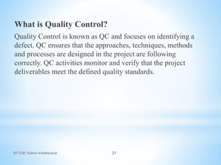 SIT COE Yadrav-Ichalkaranji 27
What is Quality Control?
Quality Control is known as QC and focuses on identifying a
defect. QC ensures that the approaches, techniques, methods
and processes are designed in the project are following
correctly. QC activities monitor and verify that the project
deliverables meet the defined quality standards.
 