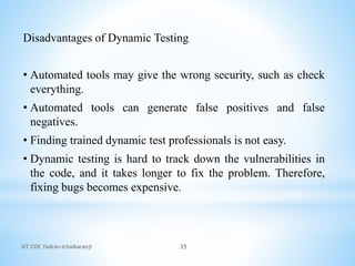 SIT COE Yadrav-Ichalkaranji 35
Disadvantages of Dynamic Testing
• Automated tools may give the wrong security, such as check
everything.
• Automated tools can generate false positives and false
negatives.
• Finding trained dynamic test professionals is not easy.
• Dynamic testing is hard to track down the vulnerabilities in
the code, and it takes longer to fix the problem. Therefore,
fixing bugs becomes expensive.
 