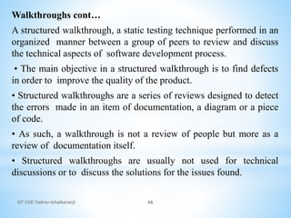 SIT COE Yadrav-Ichalkaranji 46
Walkthroughs cont…
A structured walkthrough, a static testing technique performed in an
organized manner between a group of peers to review and discuss
the technical aspects of software development process.
• The main objective in a structured walkthrough is to find defects
in order to improve the quality of the product.
• Structured walkthroughs are a series of reviews designed to detect
the errors made in an item of documentation, a diagram or a piece
of code.
• As such, a walkthrough is not a review of people but more as a
review of documentation itself.
• Structured walkthroughs are usually not used for technical
discussions or to discuss the solutions for the issues found.
 
