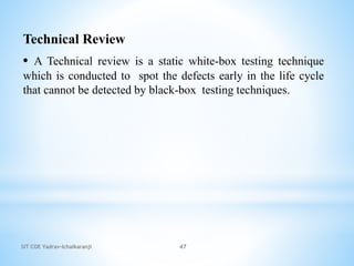 SIT COE Yadrav-Ichalkaranji 47
Technical Review
• A Technical review is a static white-box testing technique
which is conducted to spot the defects early in the life cycle
that cannot be detected by black-box testing techniques.
 