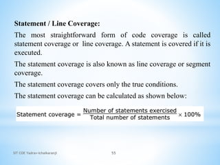 SIT COE Yadrav-Ichalkaranji 55
Statement / Line Coverage:
The most straightforward form of code coverage is called
statement coverage or line coverage. A statement is covered if it is
executed.
The statement coverage is also known as line coverage or segment
coverage.
The statement coverage covers only the true conditions.
The statement coverage can be calculated as shown below:
 