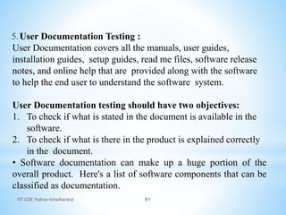 SIT COE Yadrav-Ichalkaranji 81
5. .
User Documentation Testing :
User Documentation covers all the manuals, user guides,
installation guides, setup guides, read me files, software release
notes, and online help that are provided along with the software
to help the end user to understand the software system.
User Documentation testing should have two objectives:
1. To check if what is stated in the document is available in the
software.
2. To check if what is there in the product is explained correctly
in the document.
• Software documentation can make up a huge portion of the
overall product. Here's a list of software components that can be
classified as documentation.
 