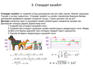 3. Стандарт хазайлт
Стандарт хазайлт нь түүврийн утгууд дунджаасаа хэр хол зайд тархаж байгааг харуулдаг.
Түүнийг σ үсгээр тэмдэглэнэ.. Стандарт хазайлт нь энгийн томъёогоор бодогдох бөгөөд
дисперсийн арифметик квадрат язгууртай тэнцүү. Тэгвэл дисперс гэж юу вэ?
Дисперс (variance) гэдэг нь дунджаас хазайх хазайлтуудын квадратлаг дундаж юм.
Дисперсийг олохдоо дараах дарааллаар олно.
1.Түүврийн бүх утгуудын дунджийг олно.
2.Түүврийн бүх утгуудын дунджаас хазайх хазайлтуудын квадратуудыг олно. Өөрөр
хэлбэл утга бүрээс дуднжийг хасч ялгаврыг квадрат зэрэгт дэвшүүлнэ.
3.Тэдгээр ялгаврын квадратуудын дунджийг олно.
 