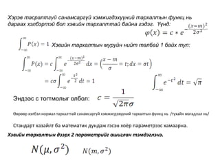 Хэвийн тархалтын муруйн нийт талбай 1 байх тул:
Эндээс с тогтмолыг олбол:
Өөрөөр хэлбэл нормал тархалттай санамсаргүй хэмжигдэхүүний тархалтын функц нь /тухайн магадлал нь/
Стандарт хазайлт ба математик дундаж гэсэн хоёр параметрээс хамаарна.
Хэрэв тасралтгүй санамсаргүй хэмжигдэхүүний тархалтын функц нь
дараах хэлбэртэй бол хэвийн тархалттай байна гэдэг. Үүнд:
Хэвийн тархалтын дээрх 2 параметрийг ашиглан тэмдэглэнэ.
 