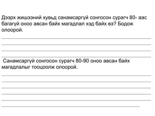 Дээрх жишээний хувьд санамсаргүй сонгосон сурагч 80- аас
багагүй оноо авсан байх магадлал хэд байх вэ? Бодож
олоорой.
____________________________________________________
____________________________________________________
____________________________________________________
____________________________________________________
Санамсаргүй сонгосон сурагч 80-90 оноо авсан байх
магадлалыг тооцоолж олоорой.
____________________________________________________
____________________________________________________
____________________________________________________
____________________________________________________
____________________________________________________
________________________________________________
 