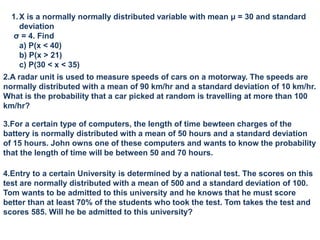 1.X is a normally normally distributed variable with mean μ = 30 and standard
deviation
σ = 4. Find
a) P(x < 40)
b) P(x > 21)
c) P(30 < x < 35)
2.A radar unit is used to measure speeds of cars on a motorway. The speeds are
normally distributed with a mean of 90 km/hr and a standard deviation of 10 km/hr.
What is the probability that a car picked at random is travelling at more than 100
km/hr?
3.For a certain type of computers, the length of time bewteen charges of the
battery is normally distributed with a mean of 50 hours and a standard deviation
of 15 hours. John owns one of these computers and wants to know the probability
that the length of time will be between 50 and 70 hours.
4.Entry to a certain University is determined by a national test. The scores on this
test are normally distributed with a mean of 500 and a standard deviation of 100.
Tom wants to be admitted to this university and he knows that he must score
better than at least 70% of the students who took the test. Tom takes the test and
scores 585. Will he be admitted to this university?
 