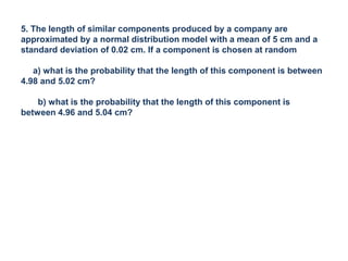 5. The length of similar components produced by a company are
approximated by a normal distribution model with a mean of 5 cm and a
standard deviation of 0.02 cm. If a component is chosen at random
a) what is the probability that the length of this component is between
4.98 and 5.02 cm?
b) what is the probability that the length of this component is
between 4.96 and 5.04 cm?
 