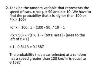 2. Let x be the random variable that represents the
speed of cars. x has μ = 90 and σ = 10. We have to
find the probability that x is higher than 100 or
P(x > 100)
For x = 100 , z = (100 - 90) / 10 = 1
P(x > 90) = P(z >, 1) = [total area] - [area to the
left of z = 1]
= 1 - 0.8413 = 0.1587
The probability that a car selected at a random
has a speed greater than 100 km/hr is equal to
0.1587
 