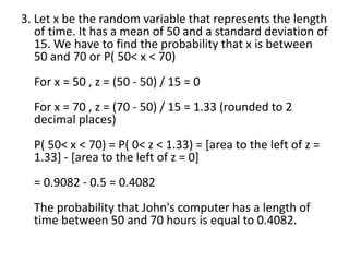 3. Let x be the random variable that represents the length
of time. It has a mean of 50 and a standard deviation of
15. We have to find the probability that x is between
50 and 70 or P( 50< x < 70)
For x = 50 , z = (50 - 50) / 15 = 0
For x = 70 , z = (70 - 50) / 15 = 1.33 (rounded to 2
decimal places)
P( 50< x < 70) = P( 0< z < 1.33) = [area to the left of z =
1.33] - [area to the left of z = 0]
= 0.9082 - 0.5 = 0.4082
The probability that John's computer has a length of
time between 50 and 70 hours is equal to 0.4082.
 