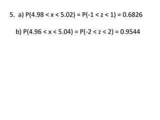 5. a) P(4.98 < x < 5.02) = P(-1 < z < 1) = 0.6826
b) P(4.96 < x < 5.04) = P(-2 < z < 2) = 0.9544
 