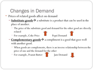 Changes in Demand 
• Prices of related goods affect on demand 
– Substitute goods a substitute is a product that can be used in the 
place of another. 
• The price of the substitute good and demand for the other good are directly 
related 
• For example, Coke Price Pepsi Demand 
– Complementary goods a compliment is a good that goes well 
with another good. 
• When goods are complements, there is an inverse relationship between the 
price of one and the demand for the other 
• For example, Peanut Butter Jam Demand 
 
