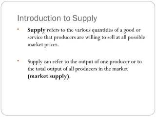 Introduction to Supply 
• Supply refers to the various quantities of a good or 
service that producers are willing to sell at all possible 
market prices. 
• Supply can refer to the output of one producer or to 
the total output of all producers in the market 
(market supply). 
 