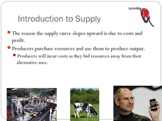 Introduction to Supply 
The reason the supply curve slopes upward is due to costs and 
profit. 
Producers purchase resources and use them to produce output. 
Producers will incur costs as they bid resources away from their 
alternative uses. 
 