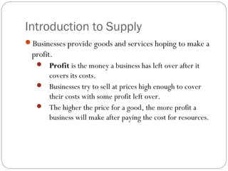 Introduction to Supply 
Businesses provide goods and services hoping to make a 
profit. 
 Profit is the money a business has left over after it 
covers its costs. 
 Businesses try to sell at prices high enough to cover 
their costs with some profit left over. 
 The higher the price for a good, the more profit a 
business will make after paying the cost for resources. 
 
