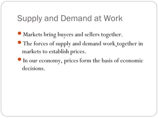 Supply and Demand at Work 
Markets bring buyers and sellers together. 
The forces of supply and demand work together in 
markets to establish prices. 
In our economy, prices form the basis of economic 
decisions. 
 