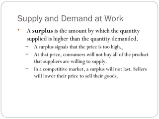 Supply and Demand at Work 
• A surplus is the amount by which the quantity 
supplied is higher than the quantity demanded. 
– A surplus signals that the price is too high. 
– At that price, consumers will not buy all of the product 
that suppliers are willing to supply. 
– In a competitive market, a surplus will not last. Sellers 
will lower their price to sell their goods. 
 