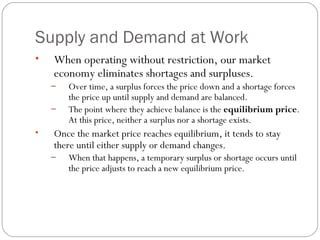 Supply and Demand at Work 
• When operating without restriction, our market 
economy eliminates shortages and surpluses. 
– Over time, a surplus forces the price down and a shortage forces 
the price up until supply and demand are balanced. 
– The point where they achieve balance is the equilibrium price. 
At this price, neither a surplus nor a shortage exists. 
• Once the market price reaches equilibrium, it tends to stay 
there until either supply or demand changes. 
– When that happens, a temporary surplus or shortage occurs until 
the price adjusts to reach a new equilibrium price. 
 