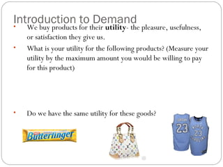 Introduction to Demand • We buy products for their utility- the pleasure, usefulness, 
or satisfaction they give us. 
• What is your utility for the following products? (Measure your 
utility by the maximum amount you would be willing to pay 
for this product) 
• Do we have the same utility for these goods? 
 