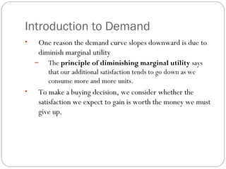 Introduction to Demand 
• One reason the demand curve slopes downward is due to 
diminish marginal utility 
– The principle of diminishing marginal utility says 
that our additional satisfaction tends to go down as we 
consume more and more units. 
• To make a buying decision, we consider whether the 
satisfaction we expect to gain is worth the money we must 
give up. 
 