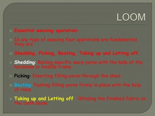  Essential weaving operation:
 In any type of weaving four operations are fundamental
they are
 Shedding, Picking, Beating, Taking up and Letting off.
 Shedding: Raising specific warp yarns with the help of the
hardness or heddle frame.
 Picking: Inserting filling yarns through the shed.
 Beating: Pushing filling yarns firmly in place with the help
of reed.
 Taking up and Letting off :Winding the finished fabric on
the cloth beam
 