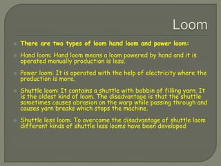  There are two types of loom hand loom and power loom:
 Hand loom: Hand loom means a loom powered by hand and it is
operated manually production is less.
 Power loom: It is operated with the help of electricity where the
production is more.
 Shuttle loom: It contains a shuttle with bobbin of filling yarn. It
is the oldest kind of loom. The disadvantage is that the shuttle
sometimes causes abrasion on the warp while passing through and
causes yarn breaks which stops the machine.
 Shuttle less loom: To overcome the disadvantage of shuttle loom
different kinds of shuttle less looms have been developed
 